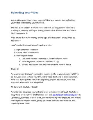 Uploading Your Video

Yup- making your video is only step one! Now you have to start uploading
your video and creating your channels.

The best place to start is simple- YouTube.com. As long as your video isn’t
scammy or spammy looking or linking directly to an affiliate link, YouTube is
likely to approve it.

**Be aware that make-money-online type of videos aren’t always liked by
YouTube**

Here’s the basic steps that you’re going to take

   1) Sign up for YouTube.com
   2) Create a YouTube channel
   3) Upload your videos
         a. Use niche-related keywords as the title of your video
         b. Enter keywords related to the video as tags
         c. Write a description that explains what the video is about

That’s it!

Now remember that you’re using this to drive traffic to your domain, right? To
do that, you want to have your URL in the video itself AND in the description.
Note that if you put the link at the beginning of your description, YouTube
automatically turns it into a hyperlink.

All done with YouTube? Great!

Now it’s time to upload your video to other websites. Even though YouTube is
king, there are a number of other sites that also get TONS of traffic every day. By
uploading your video to all of them, you’re increasing your exposure. This means
more eyeballs on your videos, giving you more traffic to your website, and
hopefully more sales!
 