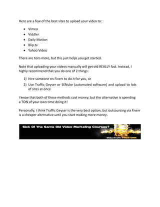 Here are a few of the best sites to upload your video to:

      Vimeo 
      Viddler 
      Daily Motion 
      Blip.tv 
       Yahoo Video 

There are tons more, but this just helps you get started.

Note that uploading your videos manually will get old REALLY fast. Instead, I
highly recommend that you do one of 2 things:

    1) Hire someone on Fiverr to do it for you, or
    2) Use Traffic Geyser or SENuke (automated software) and upload to lots
       of sites at once

I know that both of these methods cost money, but the alternative is spending
a TON of your own time doing it!

Personally, I think Traffic Geyser is the very best option, but outsourcing via Fiverr
is a cheaper alternative until you start making more money.
 