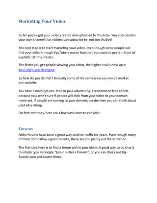 Marketing Your Video

So far you’ve got your video created and uploaded to YouTube. You also created
your own channel that visitors can subscribe to- not too shabby!

The next step is to start marketing your video. Even though some people will
find your video through YouTube’s search function, you want to get it in front of
eyeballs 10 times faster.

The faster you get people viewing your video, the higher it will show up in
YouTube’s search engine.

So how do you do that? Basically some of the same ways you would market
any website.

You have 2 main options- free or paid advertising. I recommend free at first,
because you aren’t sure if people will click from your video to your domain
name yet. If people are coming to your domain, maybe then you can think about
paid advertising.

For free methods, here are a few basic ones to consider.



Forums
Niche forums have been a great way to drive traffic for years. Even though many
of them don’t allow signature links, there are still plenty out there that do.

The first step here is to find a forum within your niche. A good way to do that is
to simply type in Google “(your niche) + forums”, or you can check out Big-
Boards.com and search there.
 