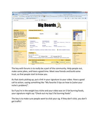The key with forums is to really be a part of the community. Help people out,
make some jokes, and have a good time. Meet new friends and build some
trust, so that people start to know you.

As that starts picking up, put a link in your signature to your video. Have a good
call to action, saying something like “My favorite 5 tips on how to [solve your
niche’s problem]”.

So if you’re in the weight loss niche and your video was on 5 fat burning foods,
your signature might say “Check out my top 5 fat burning foods”.

The key is to make sure people want to click your sig. If they don’t click, you don’t
get traffic!
 