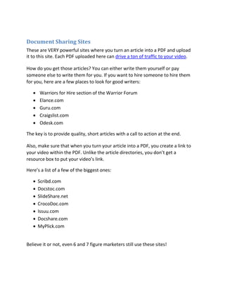 Document Sharing Sites
These are VERY powerful sites where you turn an article into a PDF and upload
it to this site. Each PDF uploaded here can drive a ton of traffic to your video.

How do you get those articles? You can either write them yourself or pay
someone else to write them for you. If you want to hire someone to hire them
for you, here are a few places to look for good writers:

      Warriors for Hire section of the Warrior Forum 
      Elance.com 
      Guru.com 
      Craigslist.com 
       Odesk.com 

The key is to provide quality, short articles with a call to action at the end.

Also, make sure that when you turn your article into a PDF, you create a link to
your video within the PDF. Unlike the article directories, you don’t get a
resource box to put your video’s link.

Here’s a list of a few of the biggest ones:

       Scribd.com
       Docstoc.com
       SlideShare.net
       CrocoDoc.com
       Issuu.com
       Docshare.com
       MyPlick.com


Believe it or not, even 6 and 7 figure marketers still use these sites!
 