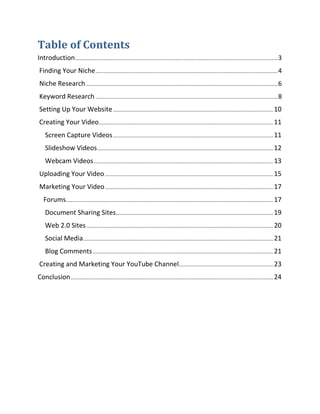 Table of Contents
Introduction ................................................................................................................................. 3
Finding Your Niche .................................................................................................................... 4
Niche Research .......................................................................................................................... 6
Keyword Research .................................................................................................................... 8
Setting Up Your Website ...................................................................................................... 10
Creating Your Video............................................................................................................... 11
    Screen Capture Videos ...................................................................................................... 11
    Slideshow Videos ................................................................................................................ 12
    Webcam Videos .................................................................................................................. 13
Uploading Your Video ........................................................................................................... 15
Marketing Your Video ........................................................................................................... 17
   Forums.................................................................................................................................... 17
    Document Sharing Sites .................................................................................................... 19
    Web 2.0 Sites ....................................................................................................................... 20
    Social Media ......................................................................................................................... 21
    Blog Comments ................................................................................................................... 21
Creating and Marketing Your YouTube Channel............................................................ 23
Conclusion ................................................................................................................................. 24
 