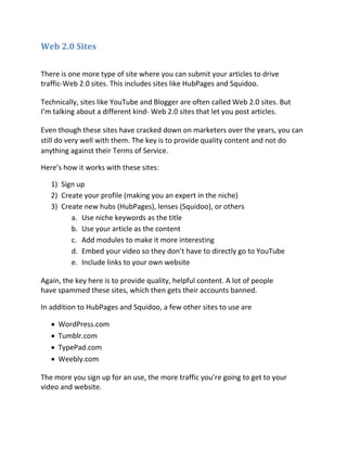 Web 2.0 Sites

There is one more type of site where you can submit your articles to drive
traffic-Web 2.0 sites. This includes sites like HubPages and Squidoo.

Technically, sites like YouTube and Blogger are often called Web 2.0 sites. But
I’m talking about a different kind- Web 2.0 sites that let you post articles.

Even though these sites have cracked down on marketers over the years, you can
still do very well with them. The key is to provide quality content and not do
anything against their Terms of Service.

Here’s how it works with these sites:

   1) Sign up
   2) Create your profile (making you an expert in the niche)
   3) Create new hubs (HubPages), lenses (Squidoo), or others
         a. Use niche keywords as the title
         b. Use your article as the content
         c. Add modules to make it more interesting
         d. Embed your video so they don’t have to directly go to YouTube
         e. Include links to your own website

Again, the key here is to provide quality, helpful content. A lot of people
have spammed these sites, which then gets their accounts banned.

In addition to HubPages and Squidoo, a few other sites to use are

      WordPress.com
      Tumblr.com
      TypePad.com
      Weebly.com

The more you sign up for an use, the more traffic you’re going to get to your
video and website.
 