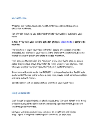 Social Media

Websites like Twitter, Facebook, Reddit, Pinterest, and Stumbleupon are
GREAT for marketers.

Not only can they help you get direct traffic to your website, but also to your
video.

In fact- if you want your video to get a ton of views, social media is going to be
your bet.

The trick here is to get your video in front of people on Facebook who’d be
interested. For example if your video is in the World of Warcraft niche, become
friends with WoW players and share the video with them.

Then get onto Stumbleupon and “Stumble” a few other WoW sites. As people
notice that you love WoW, they’ll start to follow whatever you stumble. Then
when you stumble your own video, they’ll check it out for themselves.

Remember with social media that NOBODY is going on Facebook or Reddit to be
marketed to! They’re trying to have a good time, maybe watch some funny videos
and hang out with friends.

Don’t be salesy, just act cool and share with them your sweet video.



Blog Comments


Even though blog comments are often abused, they still work REALLY well. If you
are contributing to the conversation and leaving a good comment, people will
click through to your video.

So if your video is on weight loss, comment on weight loss and fitness
blogs. Again, leave good and thoughtful comments on each post.
 
