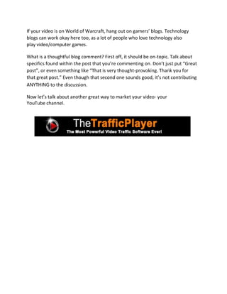 If your video is on World of Warcraft, hang out on gamers’ blogs. Technology
blogs can work okay here too, as a lot of people who love technology also
play video/computer games.

What is a thoughtful blog comment? First off, it should be on-topic. Talk about
specifics found within the post that you’re commenting on. Don’t just put “Great
post”, or even something like “That is very thought-provoking. Thank you for
that great post.” Even though that second one sounds good, it’s not contributing
ANYTHING to the discussion.

Now let’s talk about another great way to market your video- your
YouTube channel.
 