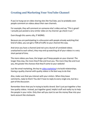 Creating and Marketing Your YouTube Channel

If you’ve hung out on video sharing sites like YouTube, you’ve probably seen
people comment on videos about their own channels.

For example, they will comment on someone else’s video and say “This is great!
I actually just posted a very similar video on my channel- go check it out.”

Even though this seems silly, IT WORKS.

Because you are participating in a discussion with people already watching that
kind of video, you can get a TON of traffic to your channel this way.

And since you have a channel (and not sure a bunch of unrelated videos
unattached to each other), they may end up watching all of your videos in a very
short period of time.

The more videos you have, the longer you’ll keep people on your channel. The
longer they stay, the more they’ll like and trust you. The more they like and trust
you, the greater the chances that they’ll come to your website!

Just like email marketing, the key to video marketing is to build relationships.
Having a quality channel with quality videos is the best way to do that.

Also, make sure that you interact with your visitors. When they leave
comments, reply to them! You don’t have to reply to every single one, but be a
part of the discussion.

Remember there that you’re trying to build a brand. Don’t just put together a few
low quality videos. Instead, put together good, helpful stuff and really try to help
the people in your niche. Only then will you start to see the money flow into your
bank account like clockwork.
 