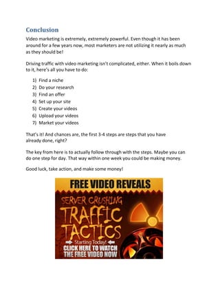 Conclusion
Video marketing is extremely, extremely powerful. Even though it has been
around for a few years now, most marketers are not utilizing it nearly as much
as they should be!

Driving traffic with video marketing isn’t complicated, either. When it boils down
to it, here’s all you have to do:

   1)   Find a niche
   2)   Do your research
   3)   Find an offer
   4)   Set up your site
   5)   Create your videos
   6)   Upload your videos
   7)   Market your videos

That’s it! And chances are, the first 3-4 steps are steps that you have
already done, right?

The key from here is to actually follow through with the steps. Maybe you can
do one step for day. That way within one week you could be making money.

Good luck, take action, and make some money!
 