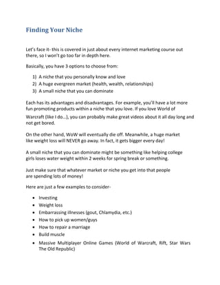 Finding Your Niche

Let’s face it- this is covered in just about every internet marketing course out
there, so I won’t go too far in depth here.

Basically, you have 3 options to choose from:

    1) A niche that you personally know and love
    2) A huge evergreen market (health, wealth, relationships)
    3) A small niche that you can dominate

Each has its advantages and disadvantages. For example, you’ll have a lot more
fun promoting products within a niche that you love. If you love World of
Warcraft (like I do…), you can probably make great videos about it all day long and
not get bored.

On the other hand, WoW will eventually die off. Meanwhile, a huge market
like weight loss will NEVER go away. In fact, it gets bigger every day!

A small niche that you can dominate might be something like helping college
girls loses water weight within 2 weeks for spring break or something.

Just make sure that whatever market or niche you get into that people
are spending lots of money!

Here are just a few examples to consider-

      Investing 
      Weight loss 
      Embarrassing illnesses (gout, Chlamydia, etc.) 
      How to pick up women/guys 
      How to repair a marriage 
       Build muscle 

     Massive Multiplayer Online Games (World of Warcraft, Rift, Star Wars
      The Old Republic) 
 