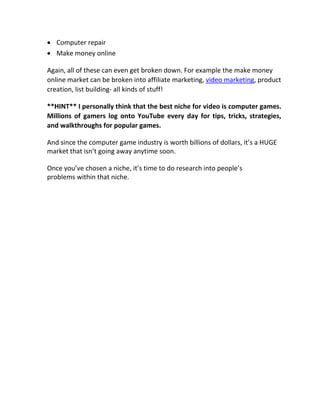  Computer repair 

 Make money online 

Again, all of these can even get broken down. For example the make money
online market can be broken into affiliate marketing, video marketing, product
creation, list building- all kinds of stuff!

**HINT** I personally think that the best niche for video is computer games.
Millions of gamers log onto YouTube every day for tips, tricks, strategies,
and walkthroughs for popular games.

And since the computer game industry is worth billions of dollars, it’s a HUGE
market that isn’t going away anytime soon.

Once you’ve chosen a niche, it’s time to do research into people’s
problems within that niche.
 