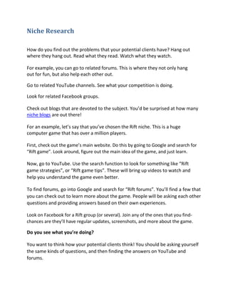Niche Research

How do you find out the problems that your potential clients have? Hang out
where they hang out. Read what they read. Watch what they watch.

For example, you can go to related forums. This is where they not only hang
out for fun, but also help each other out.

Go to related YouTube channels. See what your competition is doing.

Look for related Facebook groups.

Check out blogs that are devoted to the subject. You’d be surprised at how many
niche blogs are out there!

For an example, let’s say that you’ve chosen the Rift niche. This is a huge
computer game that has over a million players.

First, check out the game’s main website. Do this by going to Google and search for
“Rift game”. Look around, figure out the main idea of the game, and just learn.

Now, go to YouTube. Use the search function to look for something like “Rift
game strategies”, or “Rift game tips”. These will bring up videos to watch and
help you understand the game even better.

To find forums, go into Google and search for “Rift forums”. You’ll find a few that
you can check out to learn more about the game. People will be asking each other
questions and providing answers based on their own experiences.

Look on Facebook for a Rift group (or several). Join any of the ones that you find-
chances are they’ll have regular updates, screenshots, and more about the game.

Do you see what you’re doing?

You want to think how your potential clients think! You should be asking yourself
the same kinds of questions, and then finding the answers on YouTube and
forums.
 