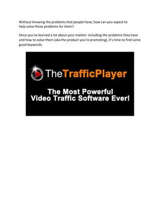 Without knowing the problems that people have, how can you expect to
help solve those problems for them?

Once you’ve learned a lot about your market- including the problems they have
and how to solve them (aka the product you’re promoting), it’s time to find some
good keywords.
 