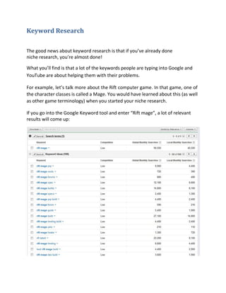 Keyword Research

The good news about keyword research is that if you’ve already done
niche research, you’re almost done!

What you’ll find is that a lot of the keywords people are typing into Google and
YouTube are about helping them with their problems.

For example, let’s talk more about the Rift computer game. In that game, one of
the character classes is called a Mage. You would have learned about this (as well
as other game terminology) when you started your niche research.

If you go into the Google Keyword tool and enter “Rift mage”, a lot of relevant
results will come up:
 