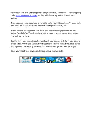 As you can see, a lot of them pertain to tips, PVP tips, and builds. These are going
to be good keywords to target, so they will ultimately be the titles of your
videos.

They also give you a good idea on what to make your videos about. You can make
one video on Mage PVP builds, another on Mage PVE builds, etc.

These keywords that people search for will also be the tags you use for your
video. Tags help YouTube identify what the video is about, so you want lots of
relevant tags in there.

Besides just video titles, these keywords will also be used to help you determine
article titles. When you start submitting articles to sites like ArticlesBase, Scribd
and Squidoo, the better your keywords, the more targeted traffic you’ll get.

Once you’ve got your keywords, let’s go set up your website.
 