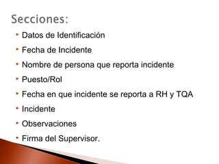  Datos de Identificación
 Fecha de Incidente
 Nombre de persona que reporta incidente
 Puesto/Rol
 Fecha en que incidente se reporta a RH y TQA
 Incidente
 Observaciones
 Firma del Supervisor.
 