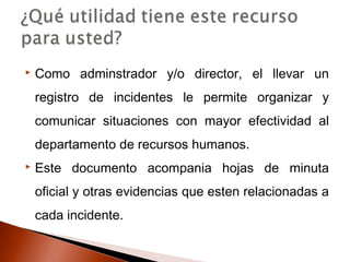  Como adminstrador y/o director, el llevar un
registro de incidentes le permite organizar y
comunicar situaciones con mayor efectividad al
departamento de recursos humanos.
 Este documento acompania hojas de minuta
oficial y otras evidencias que esten relacionadas a
cada incidente.
 
