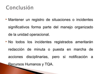  Mantener un registro de situaciones o incidentes
significativos forma parte del manejo organizado
de la unidad operacional.
 No todos los incidentes registrados ameritarán
redacción de minuta o puesta en marcha de
acciones disciplinarias, pero si notificación a
Recursos Humanos y TQA.
 