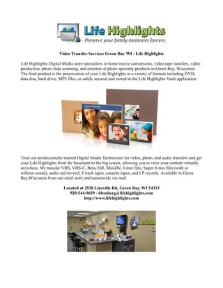 Video Transfer Services Green Bay WI - Life Highlights

Life Highlights Digital Media store specializes in home movie conversions, video tape transfers, video
production, photo slide scanning, and creation of photo specialty products in Green Bay, Wisconsin.
The final product is the preservation of your Life Highlights in a variety of formats including DVD,
data disc, hard drive, MP3 files, or safely secured and stored in the Life Highlights Vault application.




Trust our professionally trained Digital Media Technicians for video, photo, and audio transfers and get
your Life Highlights from the basement to the big screen, allowing you to view your content virtually
anywhere. We transfer VHS, VHS-C, Beta, Hi8, MiniDV, 8 mm film, Super 8 mm film (with or
without sound), audio reel-to-reel, 8 track tapes, cassette tapes, and LP records. Available in Green
Bay,Wisconsin from our retail store and nationwide via mail.

                        Located at 2530 Lineville Rd, Green Bay, WI 54313
                           920-544-9659 - bbroberg@lifehighlights.com
                                   http://www.lifehighlights.com
 