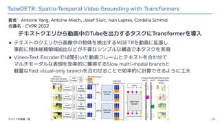 TubeDETR: Spatio-Temporal Video Grounding with Transformers
● テキストのクエリから画像中の物体を検出するMDETRを動画に拡張し
事前に物体候補領域抽出などが不要なシンプルな構造で本...
