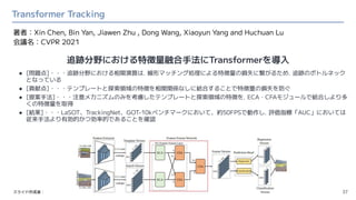 Transformer Tracking
37
著者：Xin Chen, Bin Yan, Jiawen Zhu , Dong Wang, Xiaoyun Yang and Huchuan Lu
会議名：CVPR 2021
スライド作成者：
● [問題点]・・・追跡分野における相関演算は，線形マッチング処理による特徴量の損失に繋がるため，追跡のボトルネック
となっている
● [貢献点]・・・テンプレートと探索領域の特徴を相関関係なしに結合することで特徴量の損失を防ぐ
● [提案手法]・・・注意メカニズムのみを考慮したテンプレートと探索領域の特徴を，ECA・CFAモジュールで結合しより多
くの特徴量を取得
● [結果]・・・LaSOT、TrackingNet、GOT-10kベンチマークにおいて、約50FPSで動作し，評価指標「AUC」においては
従来手法より有効的かつ効率的であることを確認
追跡分野における特徴量融合手法にTransformerを導入
 