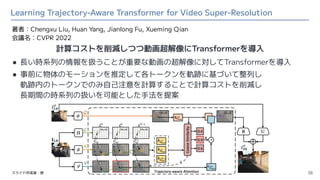 Learning Trajectory-Aware Transformer for Video Super-Resolution
● 長い時系列の情報を扱うことが重要な動画の超解像に対してTransformerを導入
● 事前に物体のモーション...