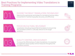 01
01
Best Practices for Implementing Video Translations in
Training Programs
CHOOSE THE RIGHT TRANSLATION TECHNOLOGY
Selecting the appropriate technology for translating training videos
is essential for maintaining quality, accuracy, and efficiency.
FOCUS ON CULTURAL RELEVANCE
Localization should go beyond literal translation to ensure that
the translated content is culturally relevant to the target
audience.
QUALITY CONTROL AND ACCURACY
To ensure the effectiveness of video translations, it is essential
to implement robust quality control measures throughout the
translation process.
03
02
01
 