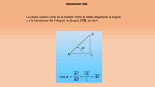 TRIGONOMETRÍA
La razón Coseno (cos) es la relación entre el cateto adyacente al ángulo
α y la hipotenusa del triángulo rectángulo ACB, es decir:
 