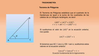 TRIGONOMETRÍA
Teorema de Pitágoras
El Teorema de Pitágoras establece que el cuadrado de la
hipotenusa es igual a la suma de los cuadrados de los
catetos de un triángulo rectángulo, es decir:
𝐴𝐵 2
= 𝐴𝐶 2
+ 𝐶𝐵 2
;
𝑟 = 1 → 𝐴𝐵 = 1 → 𝐴𝐵 2 = 1
Si sustituimos el valor de 𝐴𝐵 2 en la ecuación anterior,
nos queda:
𝐴𝐶 2
+ 𝐶𝐵 2
= 1
Si tenemos que AC = cos α y CB = sen α, sustituimos estos
valores en la ecuación anterior:
cos 𝛼 2
+ sen 𝛼 2
= 1 →
Ecuación fundamental de la trigonometría
 