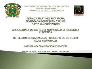 UNIVERSIDAD AUTONOMA DEL ESTADO DE MEXICO
                    CENTRO UNIVERSITARIO
              UAEM VALLE DE CHALCO SOLIDARIDAD



          ARRIAGA MARTINEZ RITA MARIA
          NORIEGA VAZQUEZ JUAN CARLOS
              ORTIZ SANCHEZ ZENON

APLICACIONES DE LAS REDES NEURONALES A INGENIERIA
                    ELÉCTRICA

DETECCION DE OBSTACULOS POR MEDIO DE UN ROBOT
              REDES NEURONALES

        INGENIERA EN COMPUTACION 8º SEMESTRE

       PROFA: M. en C. ADRIANA BUSTAMANTE ALMARAZ
 