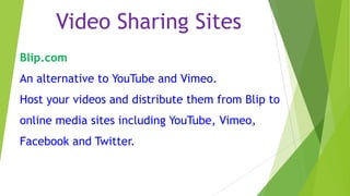 Video Sharing Sites
Blip.com
An alternative to YouTube and Vimeo.
Host your videos and distribute them from Blip to
online media sites including YouTube, Vimeo,
Facebook and Twitter.

 