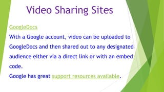 Video Sharing Sites
GoogleDocs
With a Google account, video can be uploaded to
GoogleDocs and then shared out to any designated
audience either via a direct link or with an embed
code.

Google has great support resources available.

 