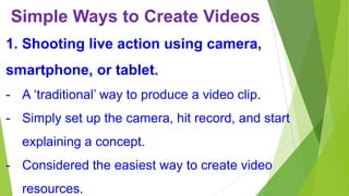 Simple Ways to Create Videos
1. Shooting live action using camera,
smartphone, or tablet.
- A ‘traditional’ way to produce a video clip.
- Simply set up the camera, hit record, and start
explaining a concept.
- Considered the easiest way to create video

resources.

 