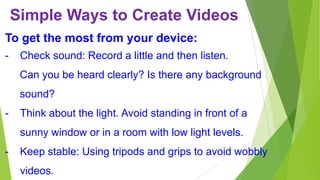 Simple Ways to Create Videos
To get the most from your device:
-

Check sound: Record a little and then listen.
Can you be heard clearly? Is there any background

sound?
-

Think about the light. Avoid standing in front of a

sunny window or in a room with low light levels.
-

Keep stable: Using tripods and grips to avoid wobbly

videos.

 