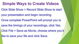 Simple Ways to Create Videos
Click Slide Show > Record Slide Show to start
your presentation and begin recording.
Once complete PowerPoint will prompt you to

save the timings of your recordings, click Yes.
Click File > Save as Movie, choose where you’d

like to save your file and click Save.

 