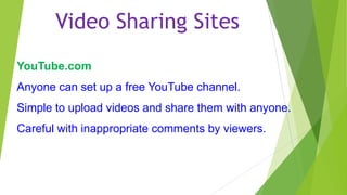 Video Sharing Sites
YouTube.com
Anyone can set up a free YouTube channel.
Simple to upload videos and share them with anyone.
Careful with inappropriate comments by viewers.

 