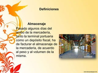 Definiciones
Almacenaje
Pasado algunos días del
arribo de la mercadería,
tanto la terminal portuaria
como un depósito fiscal, ha
de facturar el almacenaje de
la mercadería, de acuerdo
al peso y al volumen de la
misma.
 