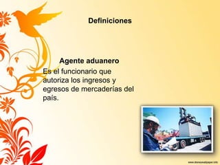 Definiciones
Agente aduanero
Es el funcionario que
autoriza los ingresos y
egresos de mercaderías del
país.
 