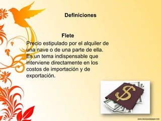 Definiciones
Flete
Precio estipulado por el alquiler de
una nave o de una parte de ella.
Es un tema indispensable que
interviene directamente en los
costos de importación y de
exportación.
 