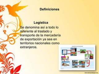 Definiciones
Logística
Se denomina así a todo lo
referente al traslado y
transporte de la mercadería
de exportación ya sea en
territorios nacionales como
extranjeros.
 