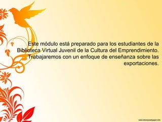 Este módulo está preparado para los estudiantes de la
Biblioteca Virtual Juvenil de la Cultura del Emprendimiento.
Trabajaremos con un enfoque de enseñanza sobre las
exportaciones.
 