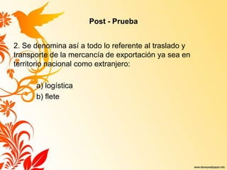 Post - Prueba
2. Se denomina así a todo lo referente al traslado y
transporte de la mercancía de exportación ya sea en
territorio nacional como extranjero:
a) logística
b) flete
 