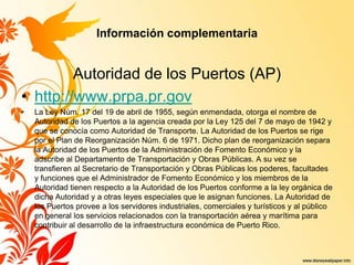 Información complementaria
Autoridad de los Puertos (AP)
• http://www.prpa.pr.gov
• La Ley Núm. 17 del 19 de abril de 1955, según enmendada, otorga el nombre de
Autoridad de los Puertos a la agencia creada por la Ley 125 del 7 de mayo de 1942 y
que se conocía como Autoridad de Transporte. La Autoridad de los Puertos se rige
por el Plan de Reorganización Núm. 6 de 1971. Dicho plan de reorganización separa
la Autoridad de los Puertos de la Administración de Fomento Económico y la
adscribe al Departamento de Transportación y Obras Públicas. A su vez se
transfieren al Secretario de Transportación y Obras Públicas los poderes, facultades
y funciones que el Administrador de Fomento Económico y los miembros de la
Autoridad tienen respecto a la Autoridad de los Puertos conforme a la ley orgánica de
dicha Autoridad y a otras leyes especiales que le asignan funciones. La Autoridad de
los Puertos provee a los servidores industriales, comerciales y turísticos y al público
en general los servicios relacionados con la transportación aérea y marítima para
contribuir al desarrollo de la infraestructura económica de Puerto Rico.
 