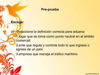 Pre-prueba
Escoge:
a) Selecciona la definición correcta para aduana:
1.lugar que se toma como punto neutral en el ámbito
comercial
2.ente que regula y controla todo lo que ingresa o
egresa de un país
3.empresa que maneja el tráfico marítimo
 