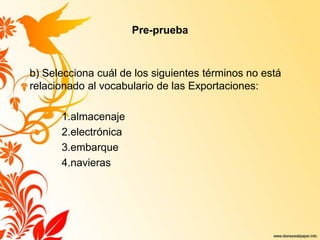 Pre-prueba
b) Selecciona cuál de los siguientes términos no está
relacionado al vocabulario de las Exportaciones:
1.almacenaje
2.electrónica
3.embarque
4.navieras
 