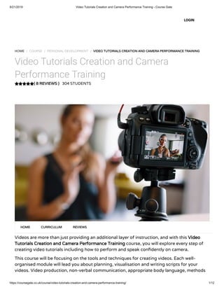 6/21/2019 Video Tutorials Creation and Camera Performance Training - Course Gate
https://coursegate.co.uk/course/video-tutorials-creation-and-camera-performance-training/ 1/12
( 8 REVIEWS )
HOME / COURSE / PERSONAL DEVELOPMENT / VIDEO TUTORIALS CREATION AND CAMERA PERFORMANCE TRAINING
Video Tutorials Creation and Camera
Performance Training
304 STUDENTS
Videos are more than just providing an additional layer of instruction, and with this Video
Tutorials Creation and Camera Performance Training course, you will explore every step of
creating video tutorials including how to perform and speak con dently on camera.
This course will be focusing on the tools and techniques for creating videos. Each well-
organised module will lead you about planning, visualisation and writing scripts for your
videos. Video production, non-verbal communication, appropriate body language, methods
HOME CURRICULUM REVIEWS
LOGIN
 