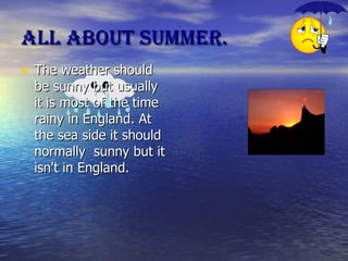 All about summer. The weather should be sunny but usually  it is most of the time rainy in England. At the sea side it should normally  sunny but it isn't in England. 