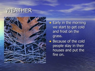 WEATHER Early in the morning we start to get cold and frost on the grass. Because of the cold people stay in their houses and put the fire on. 