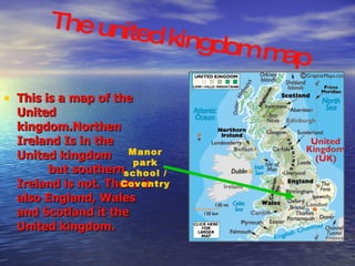 This is a map of the United kingdom.Northen Ireland Is in the United kingdom  but southern  Ireland is not. There is also England, Wales and Scotland it the United kingdom. Manor park school / Coventry The united kingdom map 