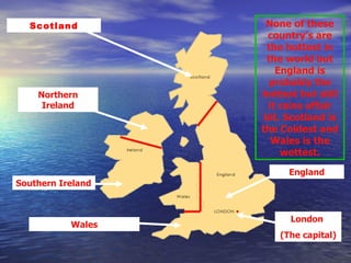 Scotland Northern Ireland Southern Ireland Wales England London  (The capital) None of these country’s are the hottest in the world but England is probably the hottest but still it rains affair bit. Scotland is the Coldest and Wales is the wettest. 