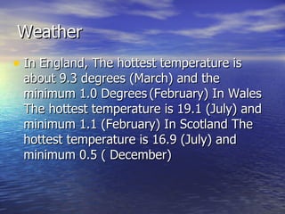 Weather In England, The hottest temperature is about 9.3 degrees (March) and the minimum 1.0 Degrees   (February) In Wales The hottest temperature is 19.1 (July) and minimum 1.1 (February) In Scotland The hottest temperature is 16.9 (July) and minimum 0.5 ( December) 