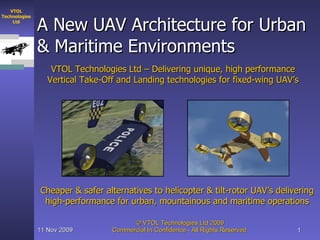A New UAV Architecture for Urban & Maritime Environments VTOL Technologies Ltd – Delivering unique, high performance Vertical Take-Off and Landing technologies for fixed-wing UAV’s Cheaper & safer alternatives to helicopter & tilt-rotor UAV’s delivering high-performance for urban, mountainous and maritime operations 